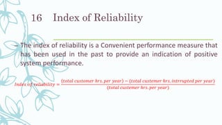 Index of Reliability
– The index of reliability is a Convenient performance measure that
has been used in the past to provide an indication of positive
system performance.
𝐼𝑛𝑑𝑒𝑥 𝑜𝑓 𝑟𝑒𝑙𝑖𝑎𝑏𝑖𝑙𝑖𝑡𝑦 =
𝑡𝑜𝑡𝑎𝑙 𝑐𝑢𝑠𝑡𝑜𝑚𝑒𝑟 ℎ𝑟𝑠. 𝑝𝑒𝑟 𝑦𝑒𝑎𝑟 − (𝑡𝑜𝑡𝑎𝑙 𝑐𝑢𝑠𝑡𝑒𝑚𝑒𝑟 ℎ𝑟𝑠. 𝑖𝑛𝑡𝑟𝑟𝑢𝑝𝑡𝑒𝑑 𝑝𝑒𝑟 𝑦𝑒𝑎𝑟)
(𝑡𝑜𝑡𝑎𝑙 𝑐𝑢𝑠𝑡𝑒𝑚𝑒𝑟 ℎ𝑟𝑠. 𝑝𝑒𝑟 𝑦𝑒𝑎𝑟)
16
 