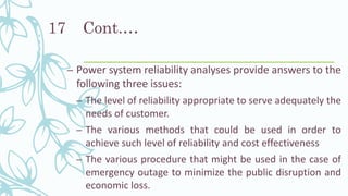 Cont.…
– Power system reliability analyses provide answers to the
following three issues:
– The level of reliability appropriate to serve adequately the
needs of customer.
– The various methods that could be used in order to
achieve such level of reliability and cost effectiveness
– The various procedure that might be used in the case of
emergency outage to minimize the public disruption and
economic loss.
17
 