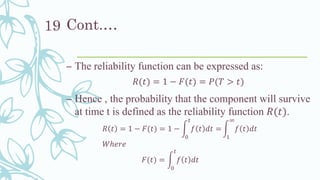 Cont.…
– The reliability function can be expressed as:
𝑅(𝑡) = 1 − 𝐹(𝑡) = 𝑃(𝑇 > 𝑡)
– Hence , the probability that the component will survive
at time t is defined as the reliability function 𝑅(𝑡).
𝑅 𝑡 = 1 − 𝐹(𝑡) = 1 − න
0
𝑡
𝑓 𝑡 𝑑𝑡 = න
1
∞
𝑓 𝑡 𝑑𝑡
𝑊ℎ𝑒𝑟𝑒
𝐹(𝑡) = න
0
𝑡
𝑓 𝑡 𝑑𝑡
19
 