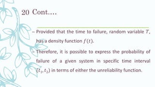 Cont.…
– Provided that the time to failure, random variable 𝑇,
has a density function 𝑓(𝑡).
– Therefore, it is possible to express the probability of
failure of a given system in specific time interval
(𝑡1, 𝑡2) in terms of either the unreliability function.
20
 