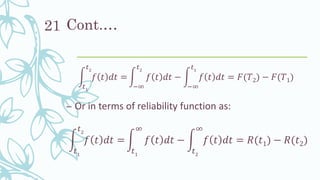 Cont.…
න
𝑡1
𝑡2
𝑓 𝑡 𝑑𝑡 = න
−∞
𝑡2
𝑓 𝑡 𝑑𝑡 − න
−∞
𝑡1
𝑓 𝑡 𝑑𝑡 = 𝐹(𝑇2) − 𝐹(𝑇1)
– Or in terms of reliability function as:
න
𝑡1
𝑡2
𝑓 𝑡 𝑑𝑡 = න
𝑡1
∞
𝑓 𝑡 𝑑𝑡 − න
𝑡2
∞
𝑓 𝑡 𝑑𝑡 = 𝑅(𝑡1) − 𝑅(𝑡2)
21
 