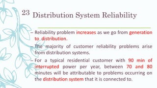 Distribution System Reliability
– Reliability problem increases as we go from generation
to distribution.
– The majority of customer reliability problems arise
from distribution systems.
– For a typical residential customer with 90 min of
interrupted power per year, between 70 and 80
minutes will be attributable to problems occurring on
the distribution system that it is connected to.
23
 