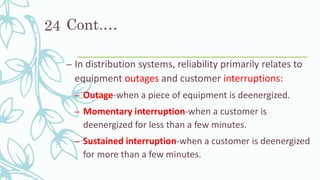 Cont.…
– In distribution systems, reliability primarily relates to
equipment outages and customer interruptions:
– Outage-when a piece of equipment is deenergized.
– Momentary interruption-when a customer is
deenergized for less than a few minutes.
– Sustained interruption-when a customer is deenergized
for more than a few minutes.
24
 