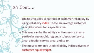 Cont.…
– Utilities typically keep track of customer reliability by
using reliability index. These are average customer
reliability values for a specific area.
– This area can be the utility’s entire service area, a
particular geographic region, a substation service
area, a feeder service area, and so on.
– The most commonly used reliability indices give each
customer equal weight.
25
 