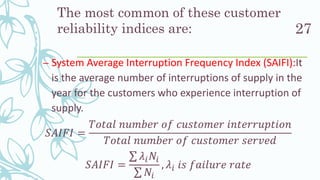The most common of these customer
reliability indices are:
– System Average Interruption Frequency Index (SAIFI):It
is the average number of interruptions of supply in the
year for the customers who experience interruption of
supply.
𝑆𝐴𝐼𝐹𝐼 =
𝑇𝑜𝑡𝑎𝑙 𝑛𝑢𝑚𝑏𝑒𝑟 𝑜𝑓 𝑐𝑢𝑠𝑡𝑜𝑚𝑒𝑟 𝑖𝑛𝑡𝑒𝑟𝑟𝑢𝑝𝑡𝑖𝑜𝑛
𝑇𝑜𝑡𝑎𝑙 𝑛𝑢𝑚𝑏𝑒𝑟 𝑜𝑓 𝑐𝑢𝑠𝑡𝑜𝑚𝑒𝑟 𝑠𝑒𝑟𝑣𝑒𝑑
𝑆𝐴𝐼𝐹𝐼 =
σ 𝜆𝑖 𝑁𝑖
σ 𝑁𝑖
, 𝜆𝑖 𝑖𝑠 𝑓𝑎𝑖𝑙𝑢𝑟𝑒 𝑟𝑎𝑡𝑒
27
 