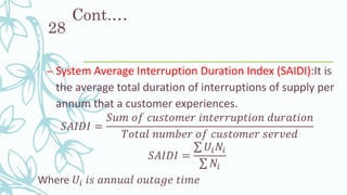 Cont.…
– System Average Interruption Duration Index (SAIDI):It is
the average total duration of interruptions of supply per
annum that a customer experiences.
𝑆𝐴𝐼𝐷𝐼 =
𝑆𝑢𝑚 𝑜𝑓 𝑐𝑢𝑠𝑡𝑜𝑚𝑒𝑟 𝑖𝑛𝑡𝑒𝑟𝑟𝑢𝑝𝑡𝑖𝑜𝑛 𝑑𝑢𝑟𝑎𝑡𝑖𝑜𝑛
𝑇𝑜𝑡𝑎𝑙 𝑛𝑢𝑚𝑏𝑒𝑟 𝑜𝑓 𝑐𝑢𝑠𝑡𝑜𝑚𝑒𝑟 𝑠𝑒𝑟𝑣𝑒𝑑
𝑆𝐴𝐼𝐷𝐼 =
σ 𝑈𝑖 𝑁𝑖
σ 𝑁𝑖
Where 𝑈𝑖 𝑖𝑠 𝑎𝑛𝑛𝑢𝑎𝑙 𝑜𝑢𝑡𝑎𝑔𝑒 𝑡𝑖𝑚𝑒
28
 