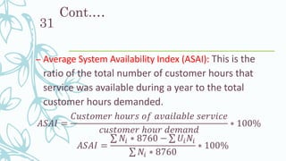Cont.…
– Average System Availability Index (ASAI): This is the
ratio of the total number of customer hours that
service was available during a year to the total
customer hours demanded.
𝐴𝑆𝐴𝐼 =
𝐶𝑢𝑠𝑡𝑜𝑚𝑒𝑟 ℎ𝑜𝑢𝑟𝑠 𝑜𝑓 𝑎𝑣𝑎𝑖𝑙𝑎𝑏𝑙𝑒 𝑠𝑒𝑟𝑣𝑖𝑐𝑒
𝑐𝑢𝑠𝑡𝑜𝑚𝑒𝑟 ℎ𝑜𝑢𝑟 𝑑𝑒𝑚𝑎𝑛𝑑
∗ 100%
𝐴𝑆𝐴𝐼 =
σ 𝑁𝑖 ∗ 8760 − σ 𝑈𝑖 𝑁𝑖
σ 𝑁𝑖 ∗ 8760
∗ 100%
31
 