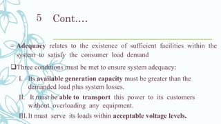 Cont.…
– Adequacy relates to the existence of sufficient facilities within the
system to satisfy the consumer load demand
❑Three conditions must be met to ensure system adequacy:
I. Its available generation capacity must be greater than the
demanded load plus system losses.
II. It must be able to transport this power to its customers
without overloading any equipment.
III.It must serve its loads within acceptable voltage levels.
5
 