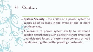 Cont.…
– System Security - the ability of a power system to
supply all of its loads in the event of one or more
contingencies.
– A measure of power system ability to withstand
sudden disturbances such as electric short circuits or
unanticipated losses of system components or load
conditions together with operating constraints.
6
 