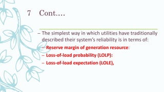 Cont.…
– The simplest way in which utilities have traditionally
described their system’s reliability is in terms of:
– Reserve margin of generation resource:
– Loss-of-load probability (LOLP):
– Loss-of-load expectation (LOLE),
7
 