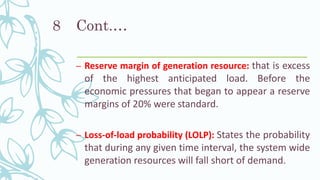 Cont.…
– Reserve margin of generation resource: that is excess
of the highest anticipated load. Before the
economic pressures that began to appear a reserve
margins of 20% were standard.
– Loss-of-load probability (LOLP): States the probability
that during any given time interval, the system wide
generation resources will fall short of demand.
8
 