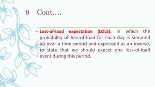 Cont.…
– Loss-of-load expectation (LOLE): in which the
probability of loss-of-load for each day is summed
up over a time period and expressed as an inverse,
to state that we should expect one loss-of-load
event during this period.
9
 