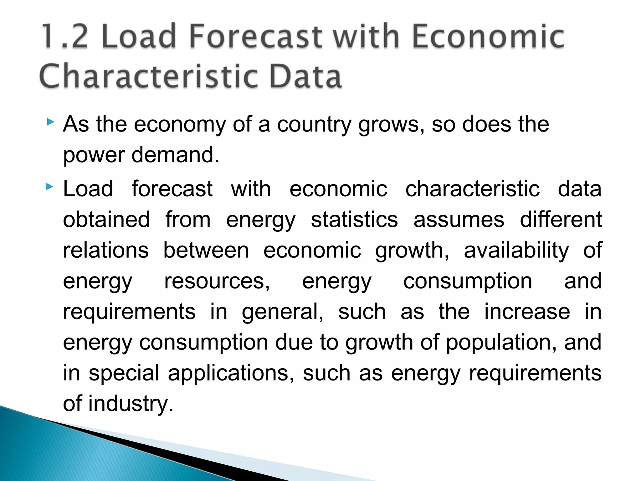  As the economy of a country grows, so does the
power demand.
 Load forecast with economic characteristic data
obtained from energy statistics assumes different
relations between economic growth, availability of
energy resources, energy consumption and
requirements in general, such as the increase in
energy consumption due to growth of population, and
in special applications, such as energy requirements
of industry.
 