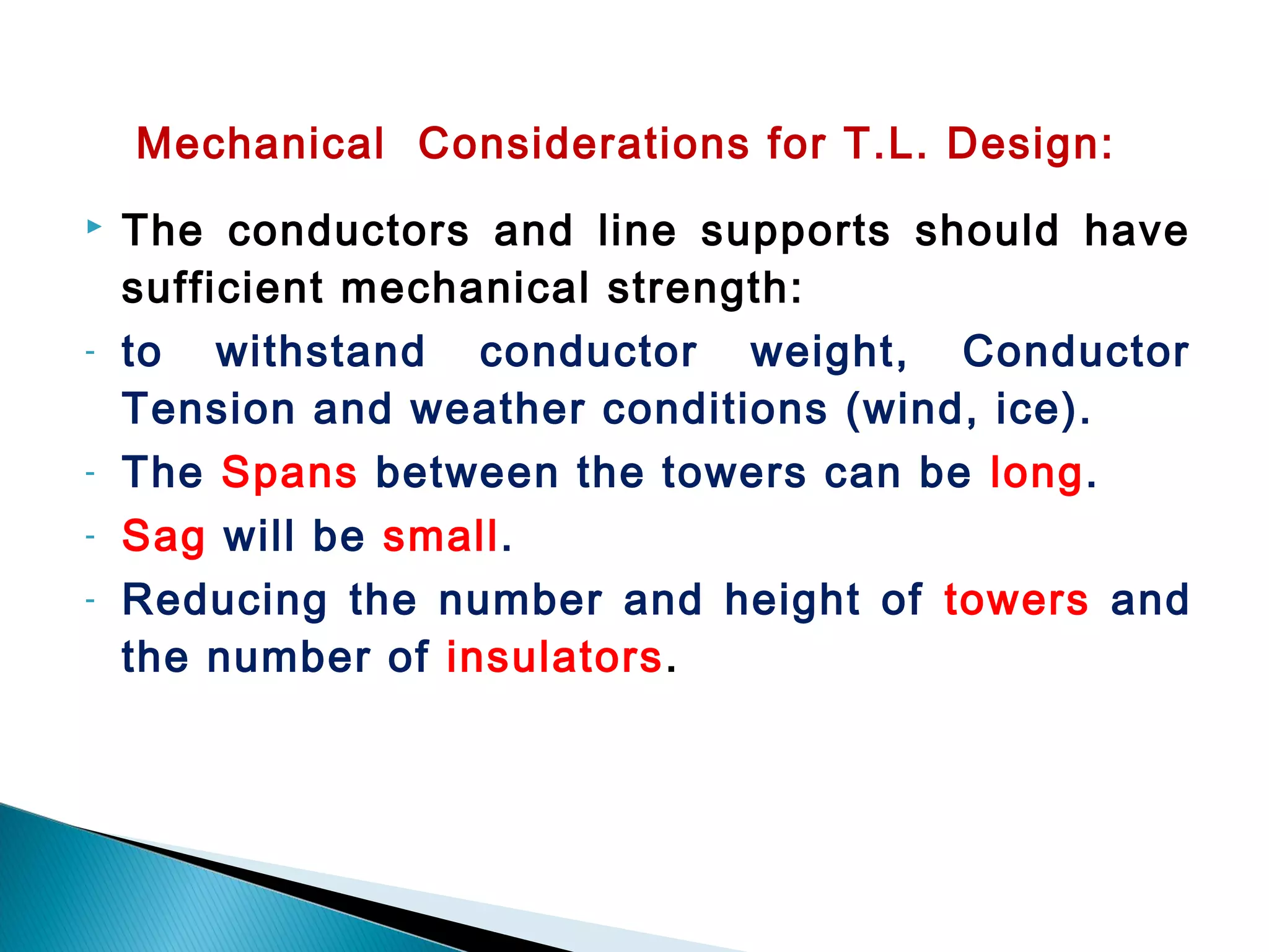 Mechanical Considerations for T.L. Design:
 The conductors and line supports should have
sufficient mechanical strength:
- to withstand conductor weight, Conductor
Tension and weather conditions (wind, ice).
- The Spans between the towers can be long.
- Sag will be small.
- Reducing the number and height of towers and
the number of insulators.
 
