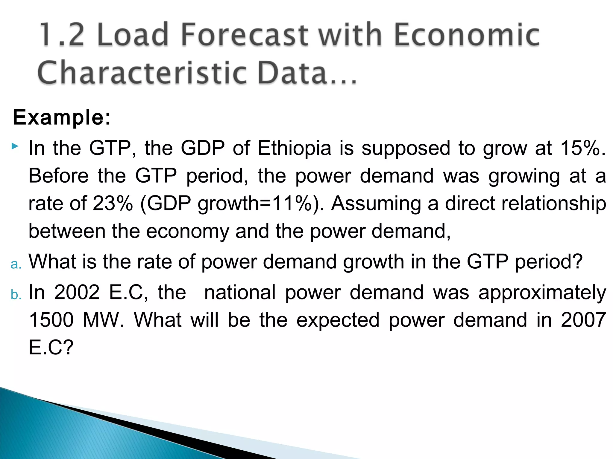 Example:
 In the GTP, the GDP of Ethiopia is supposed to grow at 15%.
Before the GTP period, the power demand was growing at a
rate of 23% (GDP growth=11%). Assuming a direct relationship
between the economy and the power demand,
a. What is the rate of power demand growth in the GTP period?
b. In 2002 E.C, the national power demand was approximately
1500 MW. What will be the expected power demand in 2007
E.C?
 