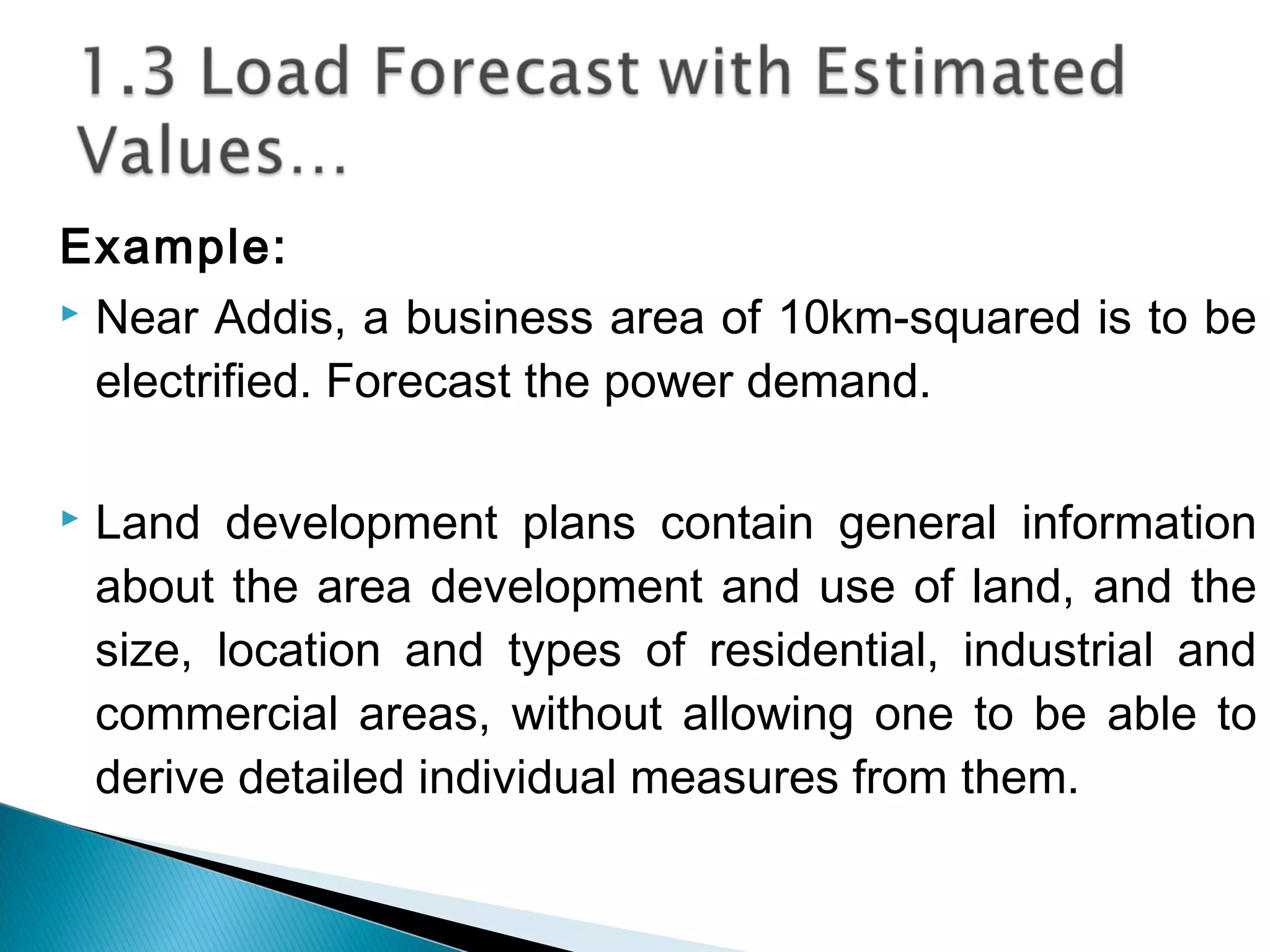 Example:
 Near Addis, a business area of 10km-squared is to be
electrified. Forecast the power demand.
 Land development plans contain general information
about the area development and use of land, and the
size, location and types of residential, industrial and
commercial areas, without allowing one to be able to
derive detailed individual measures from them.
 