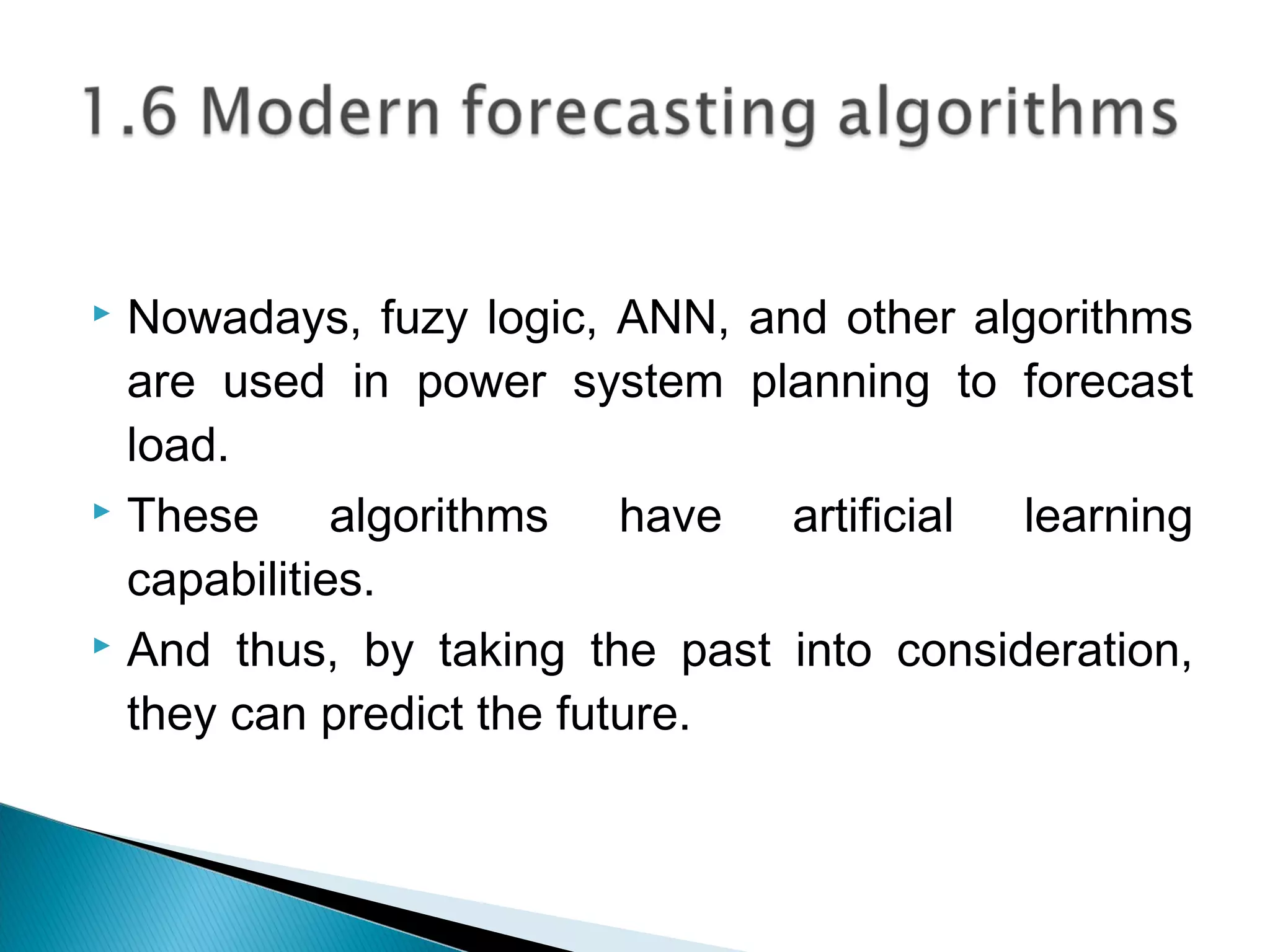  Nowadays, fuzy logic, ANN, and other algorithms
are used in power system planning to forecast
load.
 These algorithms have artificial learning
capabilities.
 And thus, by taking the past into consideration,
they can predict the future.
 