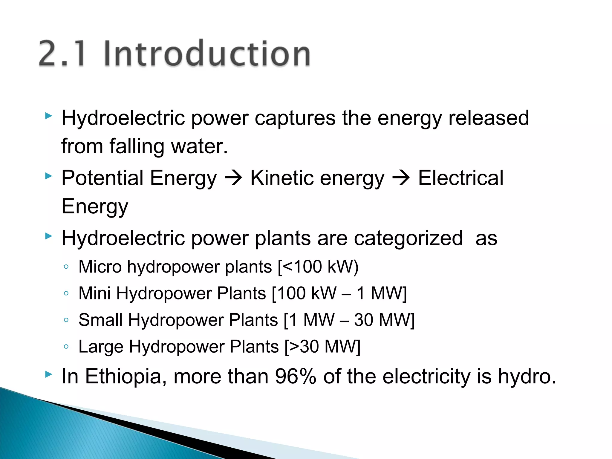  Hydroelectric power captures the energy released
from falling water.
 Potential Energy  Kinetic energy  Electrical
Energy
 Hydroelectric power plants are categorized as
◦ Micro hydropower plants [<100 kW)
◦ Mini Hydropower Plants [100 kW – 1 MW]
◦ Small Hydropower Plants [1 MW – 30 MW]
◦ Large Hydropower Plants [>30 MW]
 In Ethiopia, more than 96% of the electricity is hydro.
 