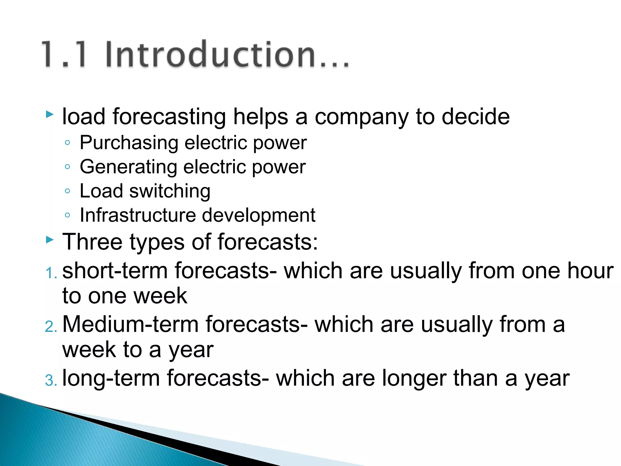  load forecasting helps a company to decide
◦ Purchasing electric power
◦ Generating electric power
◦ Load switching
◦ Infrastructure development
 Three types of forecasts:
1. short-term forecasts- which are usually from one hour
to one week
2. Medium-term forecasts- which are usually from a
week to a year
3. long-term forecasts- which are longer than a year
 