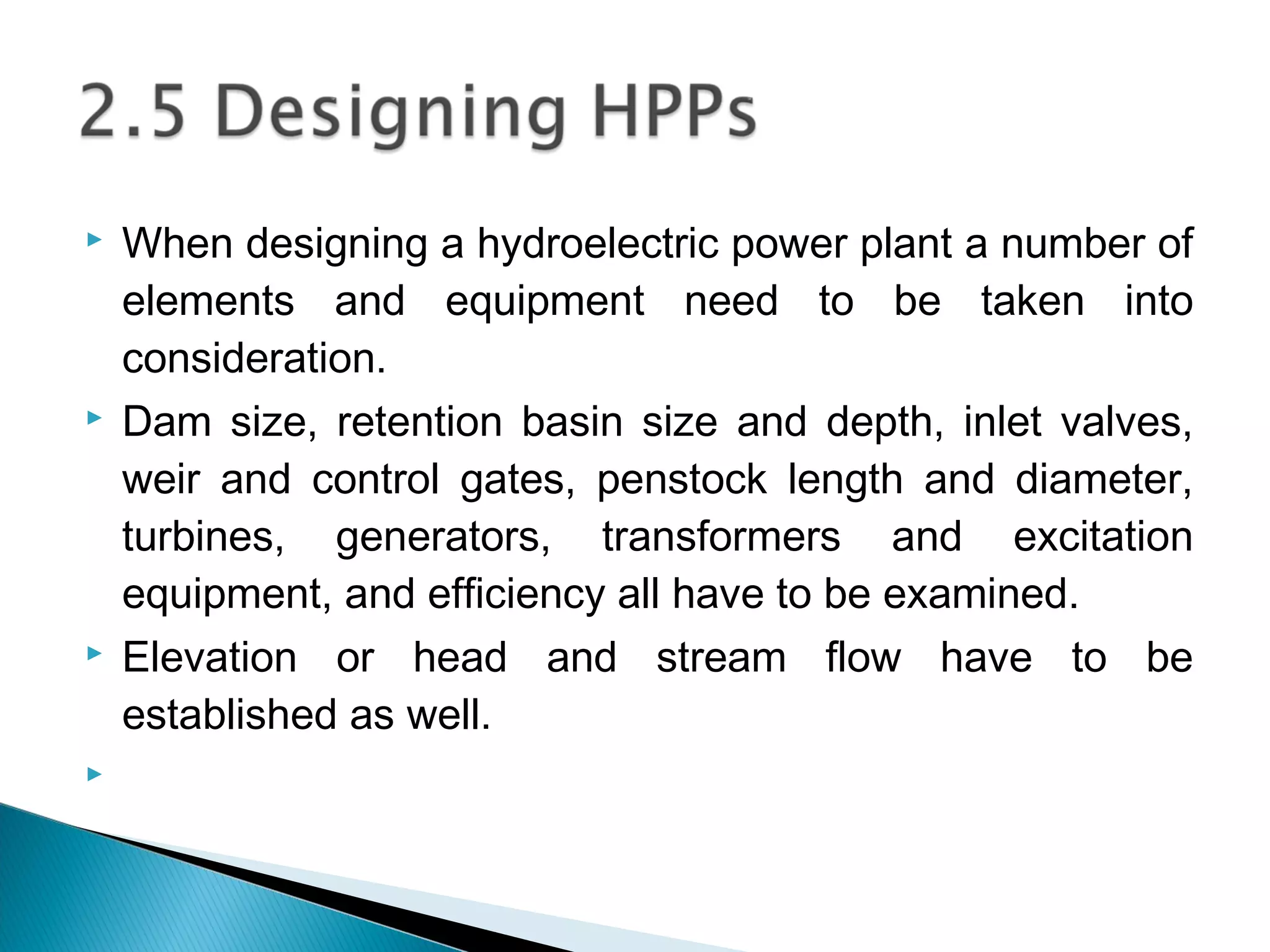  When designing a hydroelectric power plant a number of
elements and equipment need to be taken into
consideration.
 Dam size, retention basin size and depth, inlet valves,
weir and control gates, penstock length and diameter,
turbines, generators, transformers and excitation
equipment, and efficiency all have to be examined.
 Elevation or head and stream flow have to be
established as well.

 