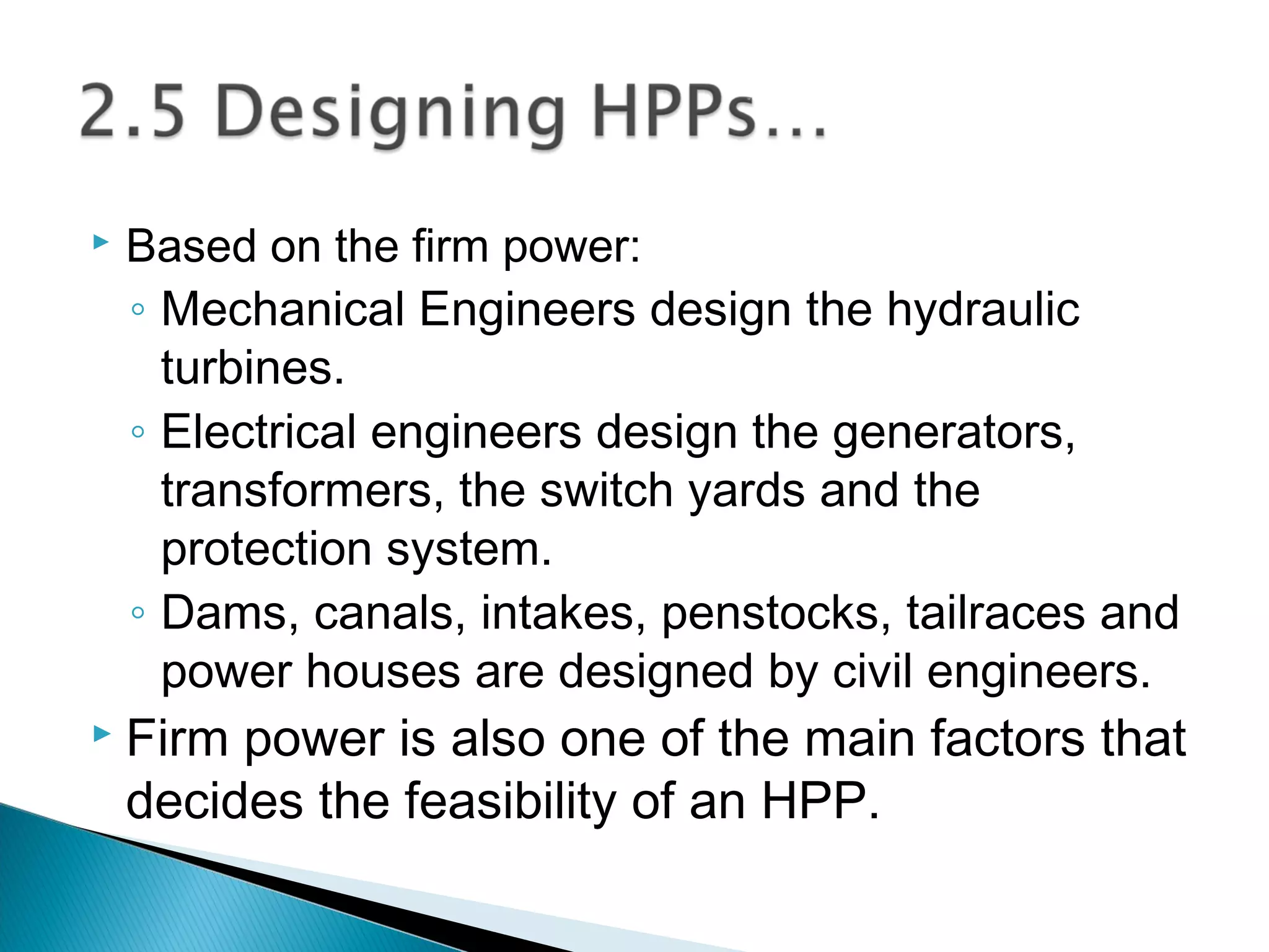  Based on the firm power:
◦ Mechanical Engineers design the hydraulic
turbines.
◦ Electrical engineers design the generators,
transformers, the switch yards and the
protection system.
◦ Dams, canals, intakes, penstocks, tailraces and
power houses are designed by civil engineers.
 Firm power is also one of the main factors that
decides the feasibility of an HPP.
 