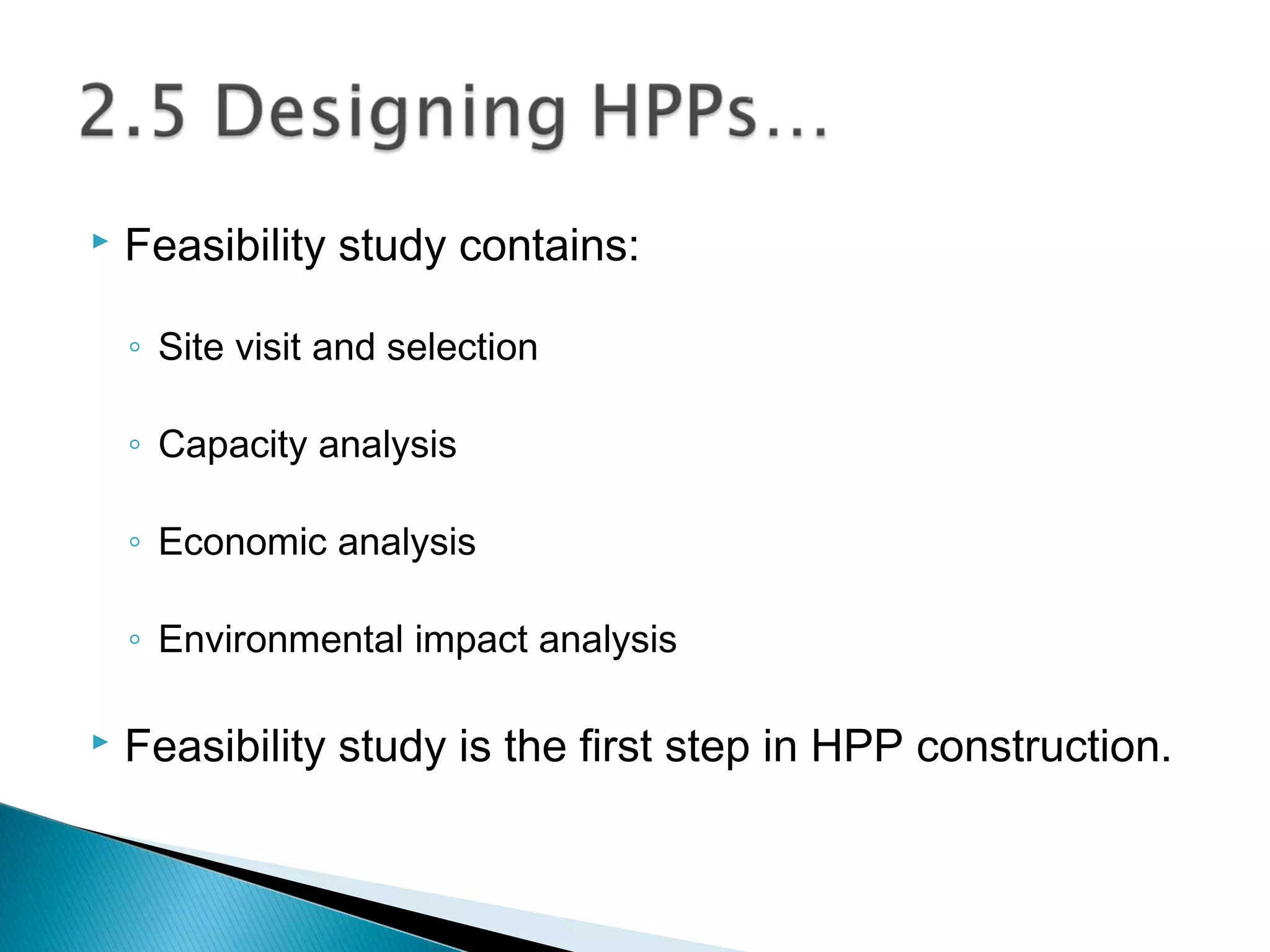  Feasibility study contains:
◦ Site visit and selection
◦ Capacity analysis
◦ Economic analysis
◦ Environmental impact analysis
 Feasibility study is the first step in HPP construction.
 