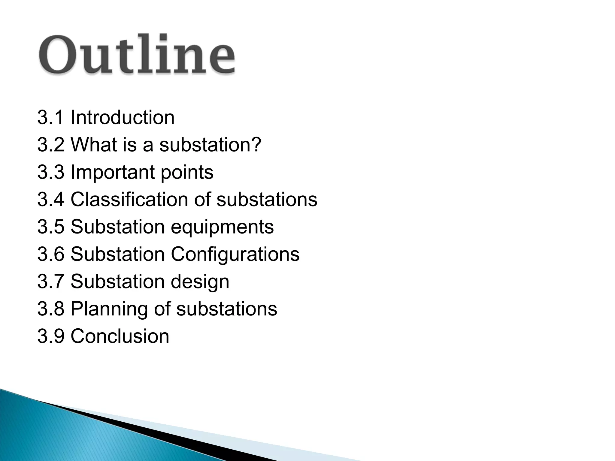3.1 Introduction
3.2 What is a substation?
3.3 Important points
3.4 Classification of substations
3.5 Substation equipments
3.6 Substation Configurations
3.7 Substation design
3.8 Planning of substations
3.9 Conclusion
 