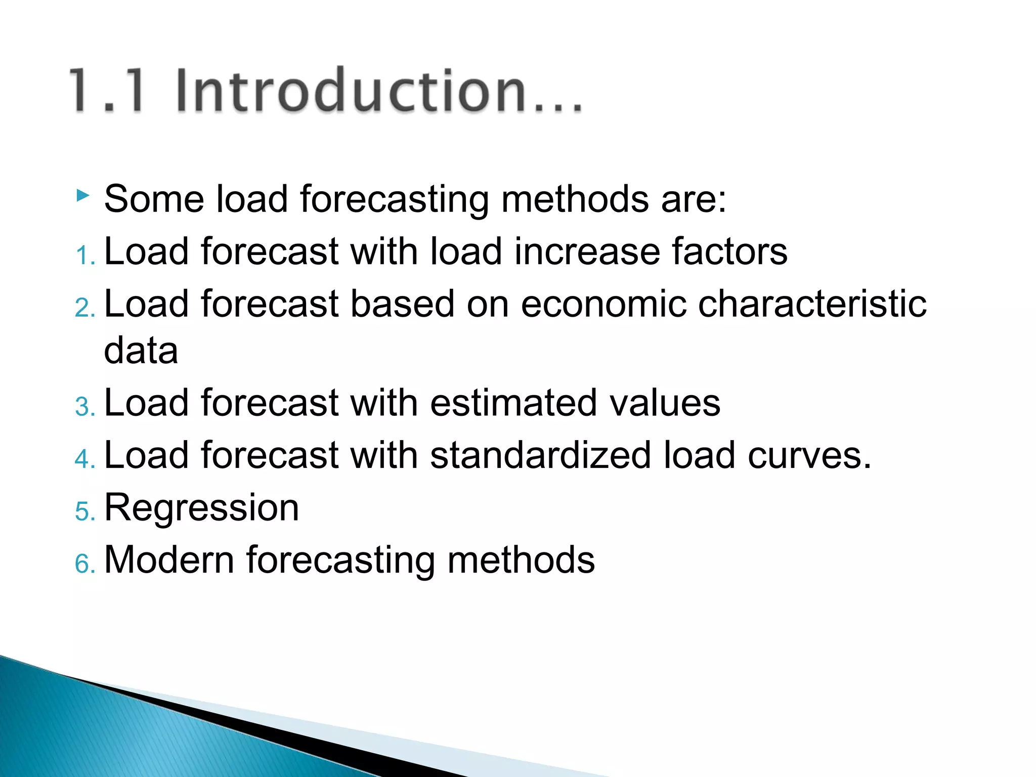  Some load forecasting methods are:
1. Load forecast with load increase factors
2. Load forecast based on economic characteristic
data
3. Load forecast with estimated values
4. Load forecast with standardized load curves.
5. Regression
6. Modern forecasting methods
 