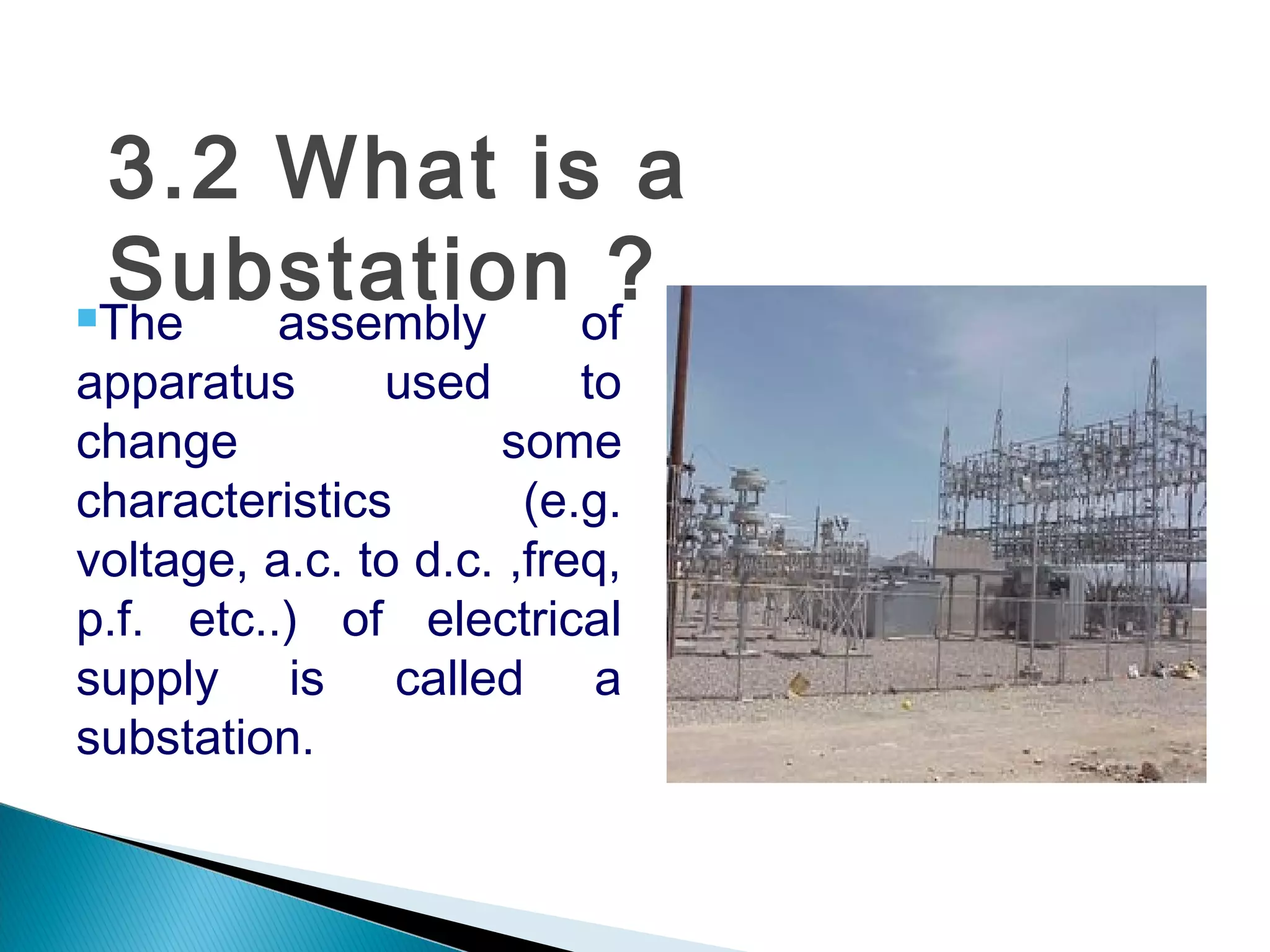 3.2 What is a
Substation ?The assembly of
apparatus used to
change some
characteristics (e.g.
voltage, a.c. to d.c. ,freq,
p.f. etc..) of electrical
supply is called a
substation.
 