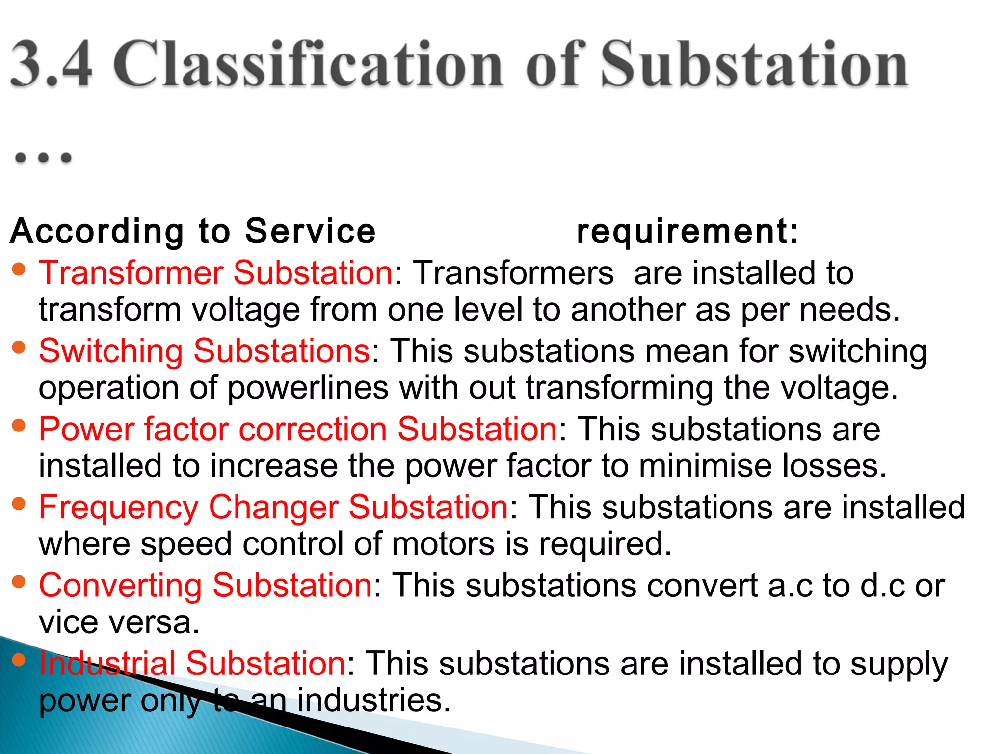 According to Service requirement:
 Transformer Substation: Transformers are installed to
transform voltage from one level to another as per needs.
 Switching Substations: This substations mean for switching
operation of powerlines with out transforming the voltage.
 Power factor correction Substation: This substations are
installed to increase the power factor to minimise losses.
 Frequency Changer Substation: This substations are installed
where speed control of motors is required.
 Converting Substation: This substations convert a.c to d.c or
vice versa.
 Industrial Substation: This substations are installed to supply
power only to an industries.
 