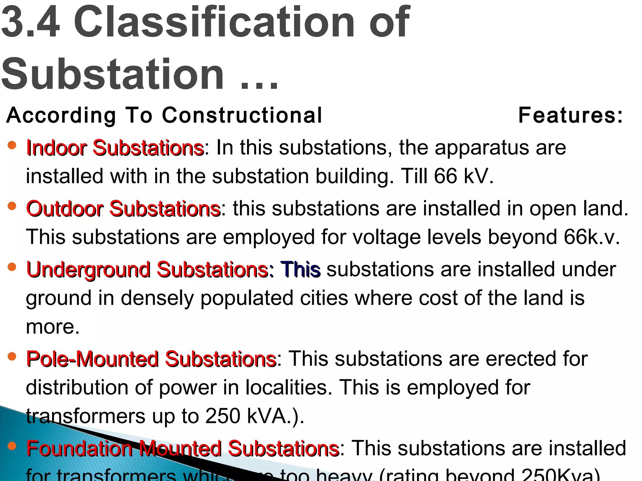According To Constructional Features:
 Indoor SubstationsIndoor Substations: In this substations, the apparatus are
installed with in the substation building. Till 66 kV.
 Outdoor SubstationsOutdoor Substations: this substations are installed in open land.
This substations are employed for voltage levels beyond 66k.v.
 Underground SubstationsUnderground Substations: This: This substations are installed under
ground in densely populated cities where cost of the land is
more.
 Pole-Mounted SubstationsPole-Mounted Substations: This substations are erected for
distribution of power in localities. This is employed for
transformers up to 250 kVA.).
 Foundation Mounted SubstationsFoundation Mounted Substations: This substations are installed
3.4 Classification of
Substation …
 