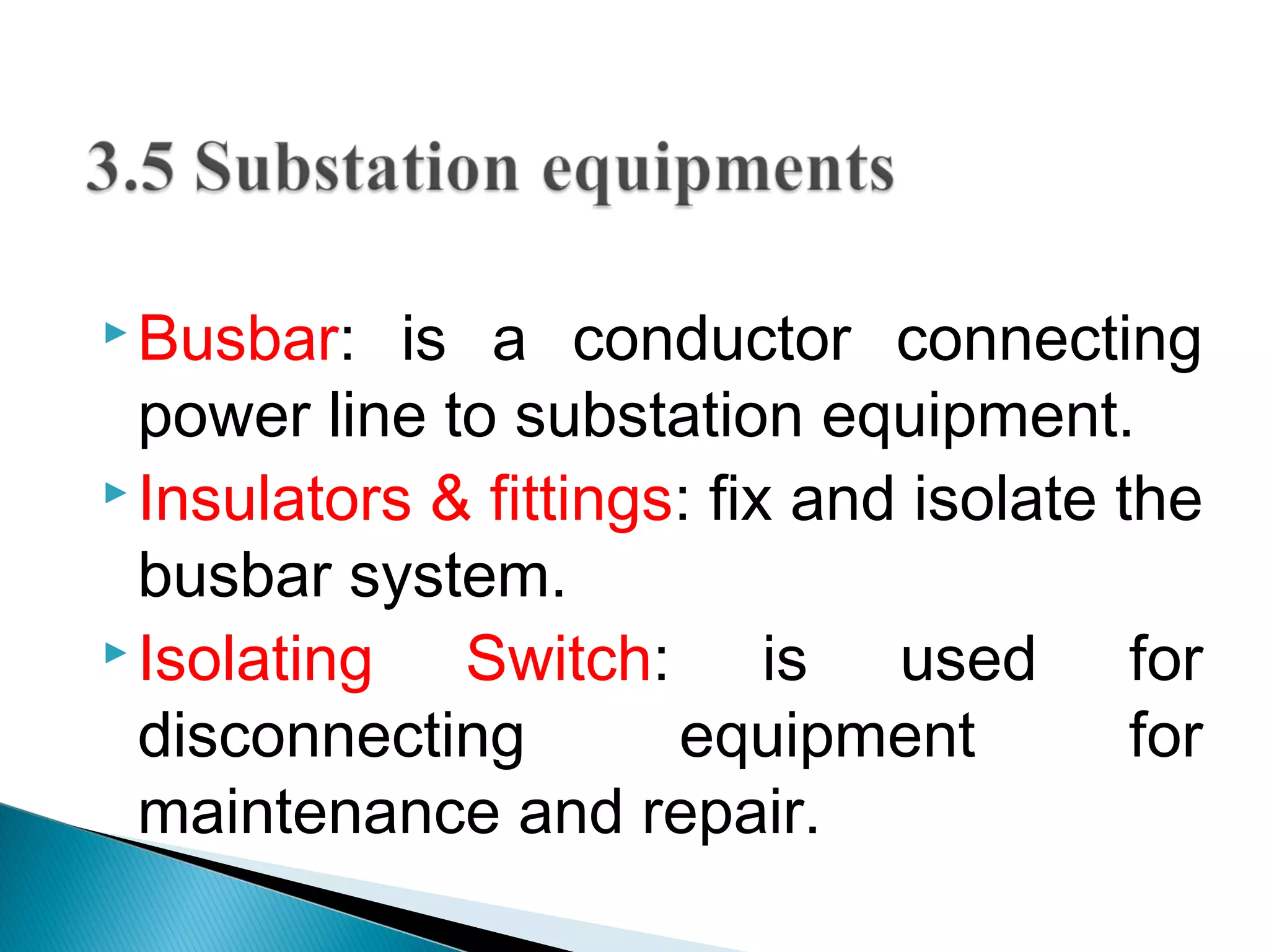  Busbar: is a conductor connecting
power line to substation equipment.
 Insulators & fittings: fix and isolate the
busbar system.
 Isolating Switch: is used for
disconnecting equipment for
maintenance and repair.
 