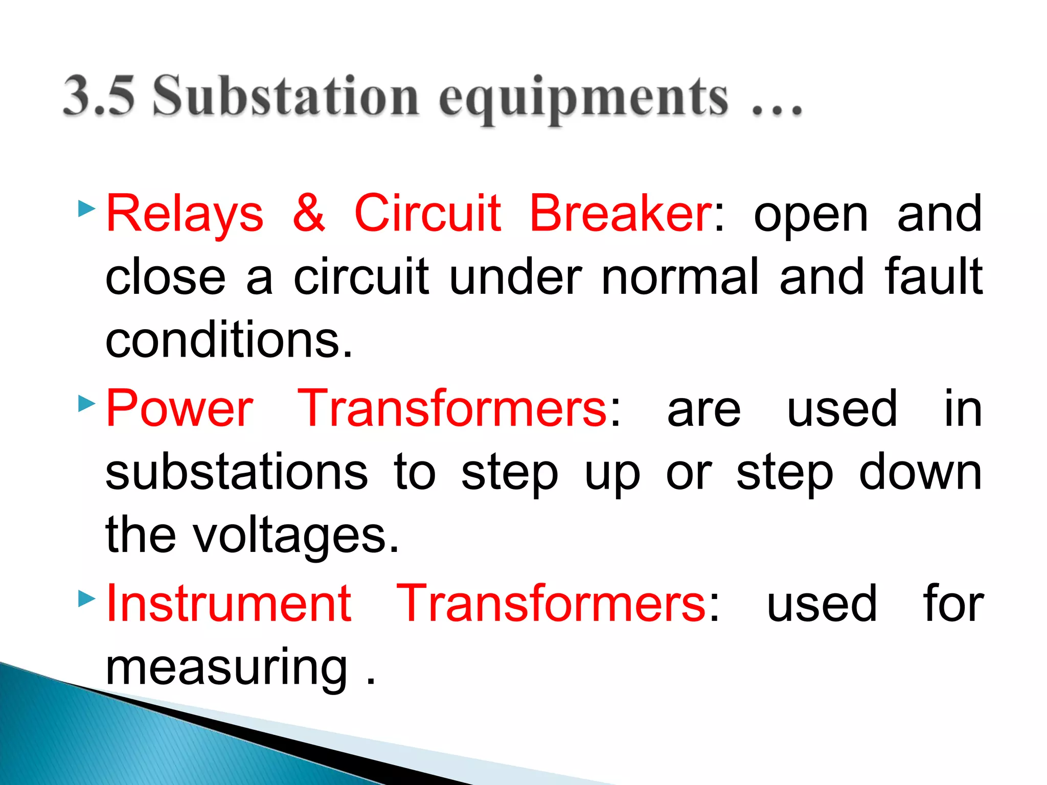  Relays & Circuit Breaker: open and
close a circuit under normal and fault
conditions.
 Power Transformers: are used in
substations to step up or step down
the voltages.
 Instrument Transformers: used for
measuring .
 