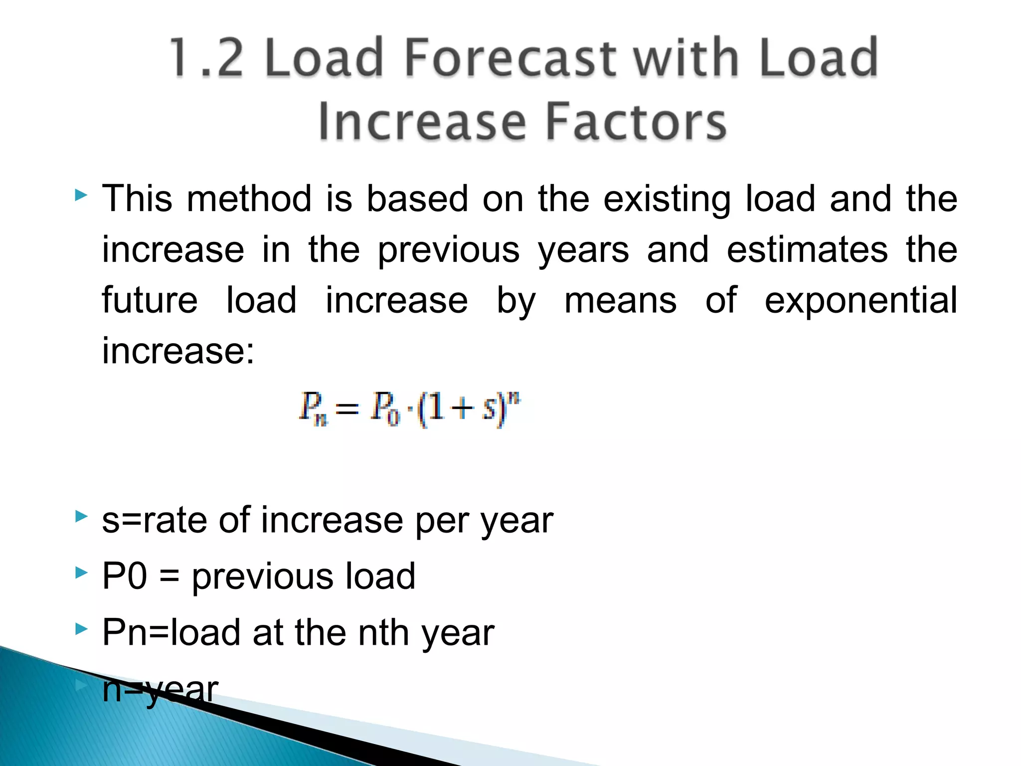  This method is based on the existing load and the
increase in the previous years and estimates the
future load increase by means of exponential
increase:
 s=rate of increase per year
 P0 = previous load
 Pn=load at the nth year
 n=year
 