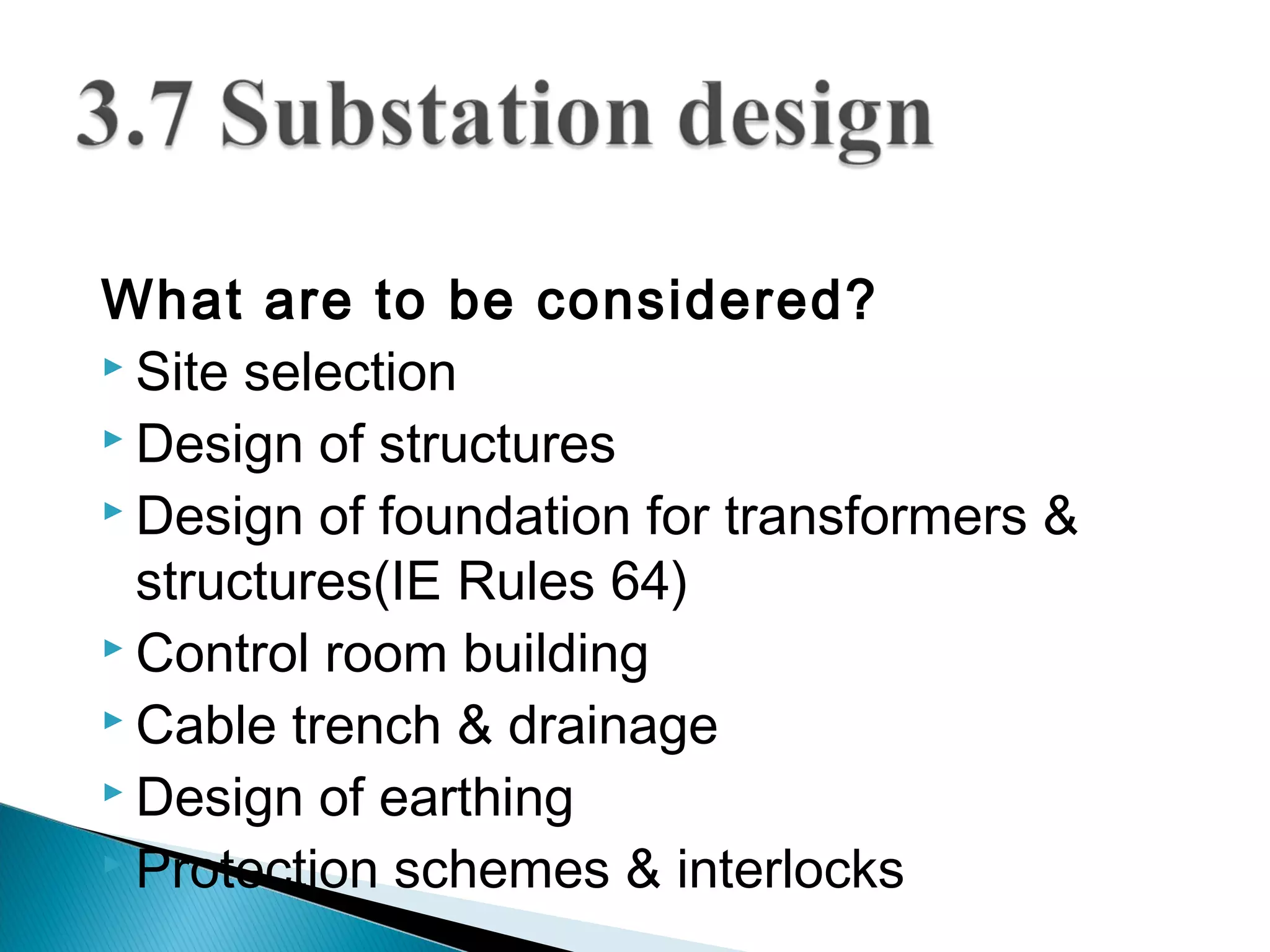 What are to be considered?
 Site selection
 Design of structures
 Design of foundation for transformers &
structures(IE Rules 64)
 Control room building
 Cable trench & drainage
 Design of earthing
 Protection schemes & interlocks
 