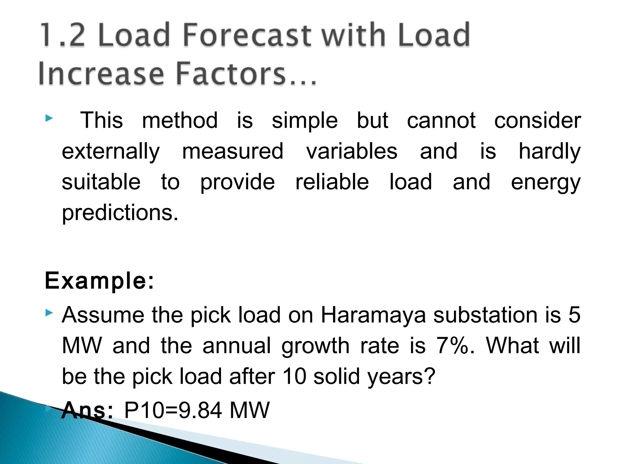  This method is simple but cannot consider
externally measured variables and is hardly
suitable to provide reliable load and energy
predictions.
Example:
 Assume the pick load on Haramaya substation is 5
MW and the annual growth rate is 7%. What will
be the pick load after 10 solid years?
 Ans: P10=9.84 MW
 