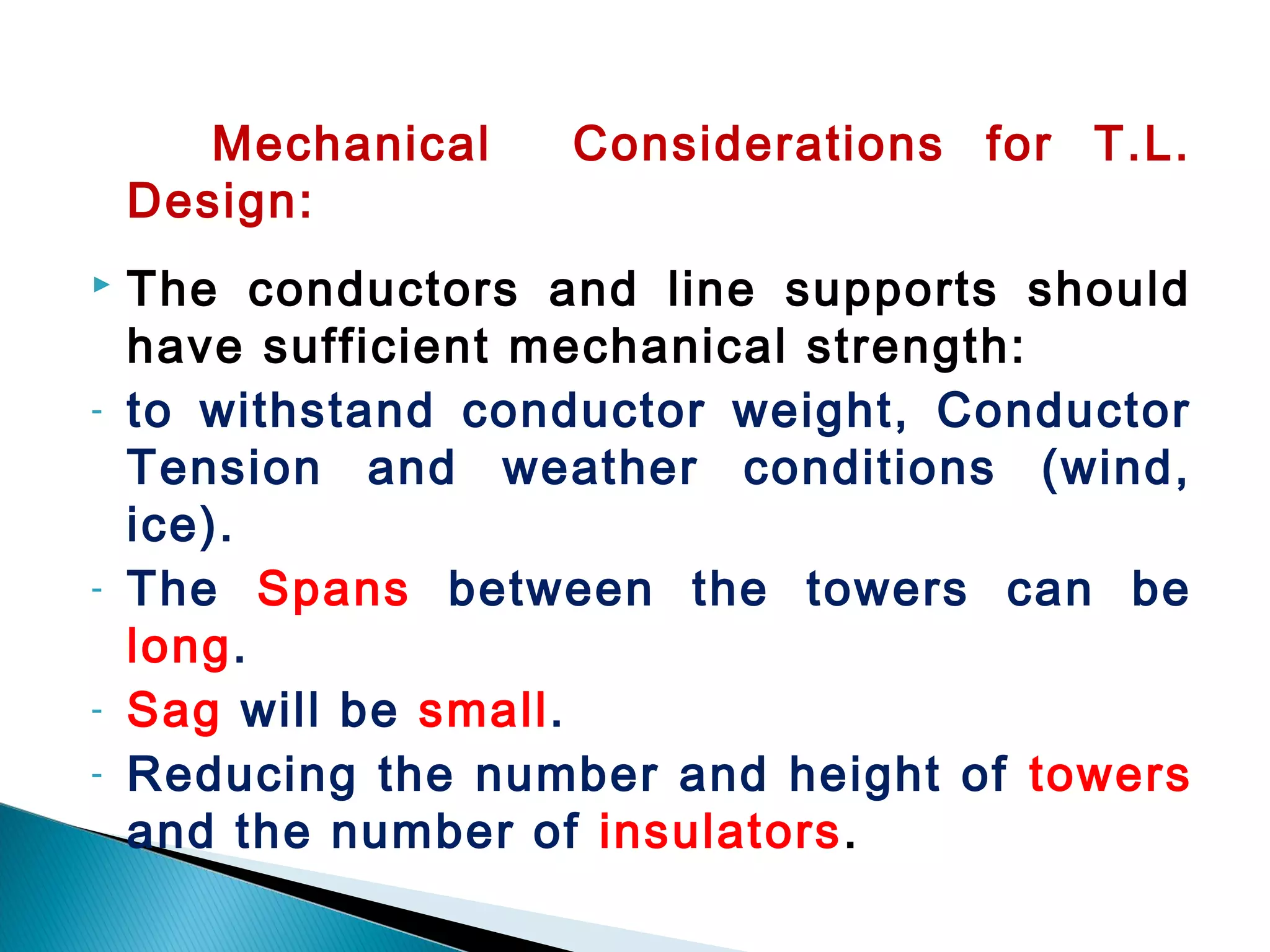 Mechanical Considerations for T.L.
Design:
 The conductors and line supports should
have sufficient mechanical strength:
- to withstand conductor weight, Conductor
Tension and weather conditions (wind,
ice).
- The Spans between the towers can be
long.
- Sag will be small.
- Reducing the number and height of towers
and the number of insulators.
 