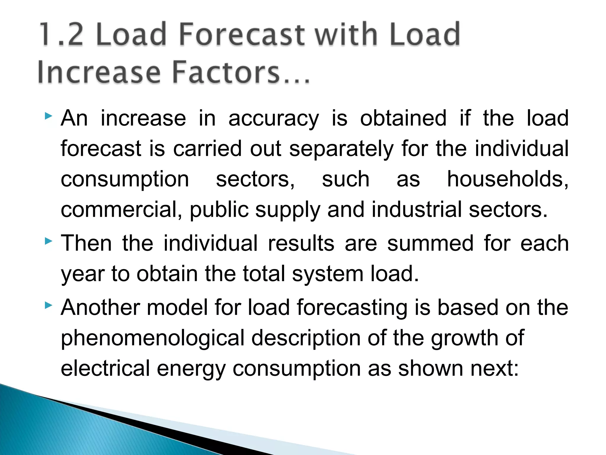  An increase in accuracy is obtained if the load
forecast is carried out separately for the individual
consumption sectors, such as households,
commercial, public supply and industrial sectors.
 Then the individual results are summed for each
year to obtain the total system load.
 Another model for load forecasting is based on the
phenomenological description of the growth of
electrical energy consumption as shown next:
 