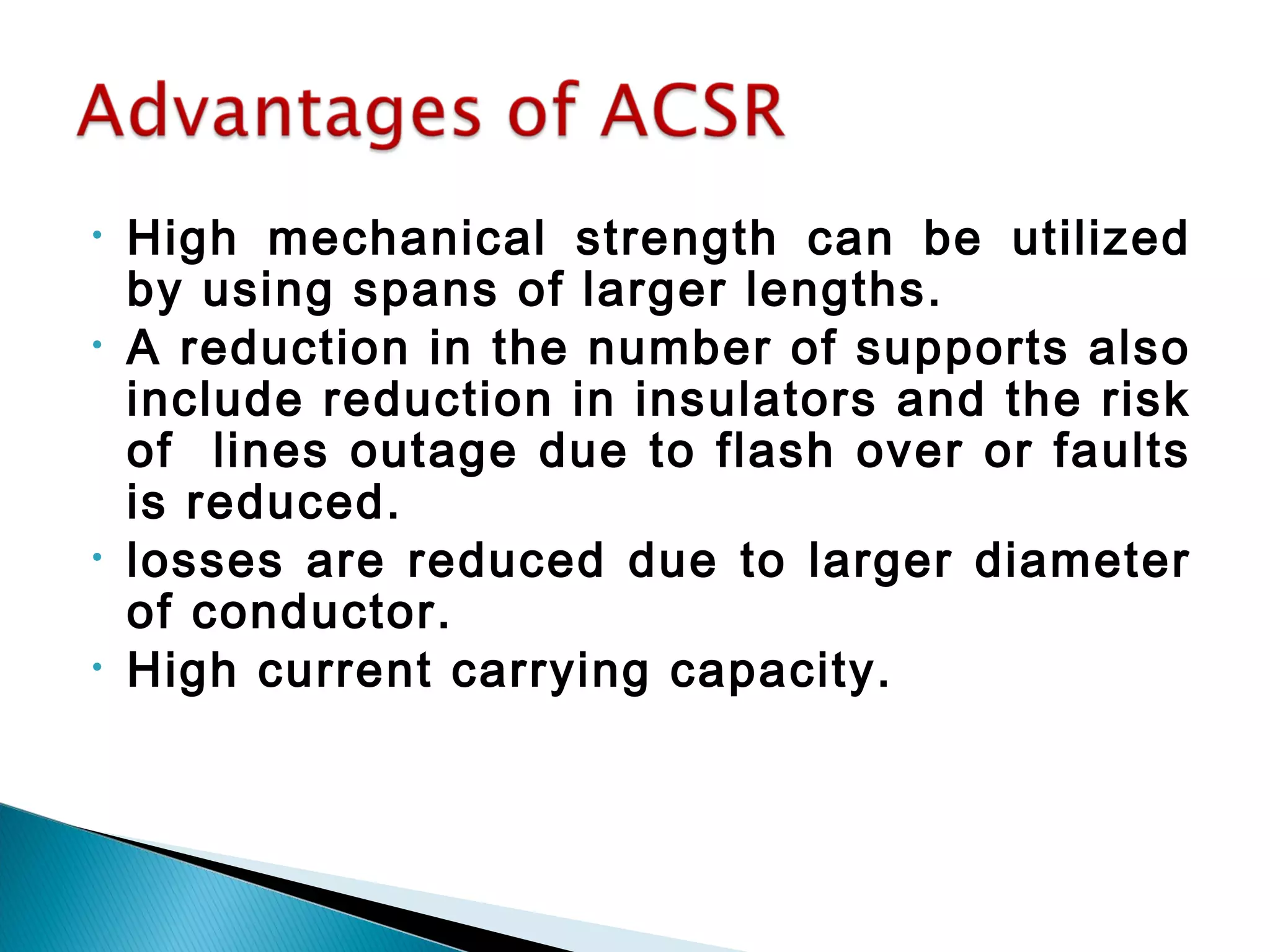 • High mechanical strength can be utilized
by using spans of larger lengths.
• A reduction in the number of supports also
include reduction in insulators and the risk
of lines outage due to flash over or faults
is reduced.
• losses are reduced due to larger diameter
of conductor.
• High current carrying capacity.
 