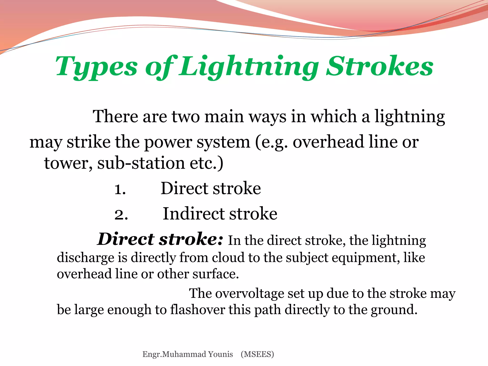 Types of Lightning Strokes 
There are two main ways in which a lightning 
may strike the power system (e.g. overhead line or 
tower, sub-station etc.) 
1. Direct stroke 
2. Indirect stroke 
Direct stroke: In the direct stroke, the lightning 
discharge is directly from cloud to the subject equipment, like 
overhead line or other surface. 
The overvoltage set up due to the stroke may 
be large enough to flashover this path directly to the ground. 
Engr.Muhammad Younis (MSEES) 
 