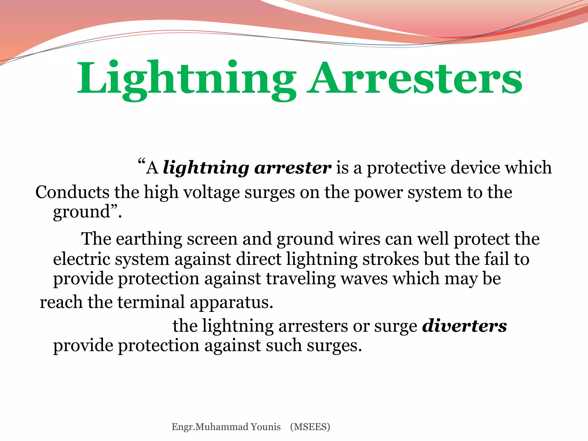 Lightning Arresters 
“A lightning arrester is a protective device which 
Conducts the high voltage surges on the power system to the 
ground”. 
The earthing screen and ground wires can well protect the 
electric system against direct lightning strokes but the fail to 
provide protection against traveling waves which may be 
reach the terminal apparatus. 
the lightning arresters or surge diverters 
provide protection against such surges. 
Engr.Muhammad Younis (MSEES) 
 