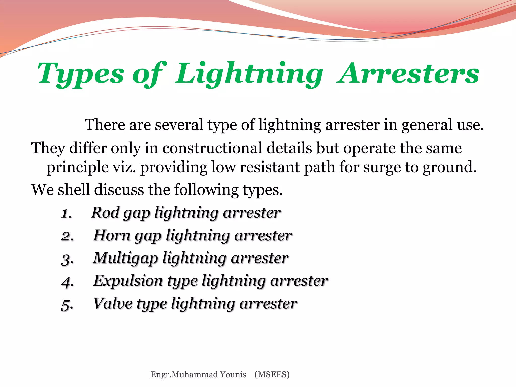 Types of Lightning Arresters 
There are several type of lightning arrester in general use. 
They differ only in constructional details but operate the same 
principle viz. providing low resistant path for surge to ground. 
We shell discuss the following types. 
1. Rod gap lightning arrester 
2. Horn gap lightning arrester 
3. Multigap lightning arrester 
4. Expulsion type lightning arrester 
5. Valve type lightning arrester 
Engr.Muhammad Younis (MSEES) 
 