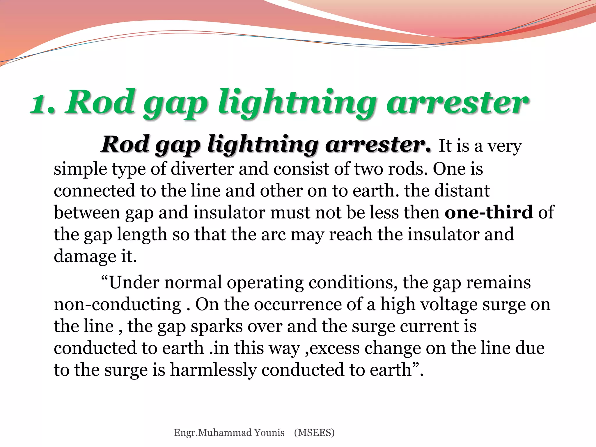 1. Rod gap lightning arrester 
Rod gap lightning arrester. It is a very 
simple type of diverter and consist of two rods. One is 
connected to the line and other on to earth. the distant 
between gap and insulator must not be less then one-third of 
the gap length so that the arc may reach the insulator and 
damage it. 
“Under normal operating conditions, the gap remains 
non-conducting . On the occurrence of a high voltage surge on 
the line , the gap sparks over and the surge current is 
conducted to earth .in this way ,excess change on the line due 
to the surge is harmlessly conducted to earth”. 
Engr.Muhammad Younis (MSEES) 
 