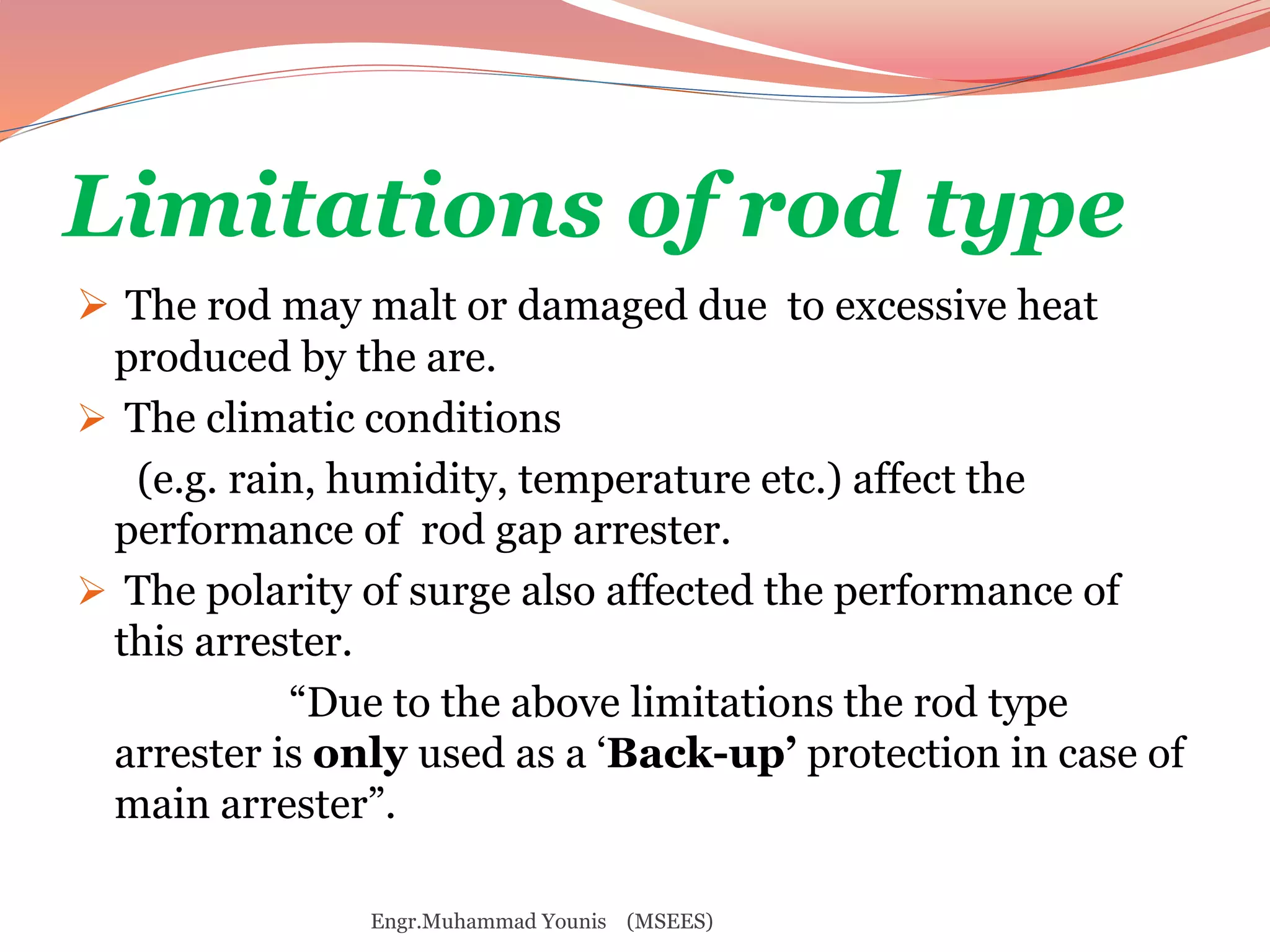 Limitations of rod type 
 The rod may malt or damaged due to excessive heat 
produced by the are. 
 The climatic conditions 
(e.g. rain, humidity, temperature etc.) affect the 
performance of rod gap arrester. 
 The polarity of surge also affected the performance of 
this arrester. 
“Due to the above limitations the rod type 
arrester is only used as a ‘Back-up’ protection in case of 
main arrester”. 
Engr.Muhammad Younis (MSEES) 
 
