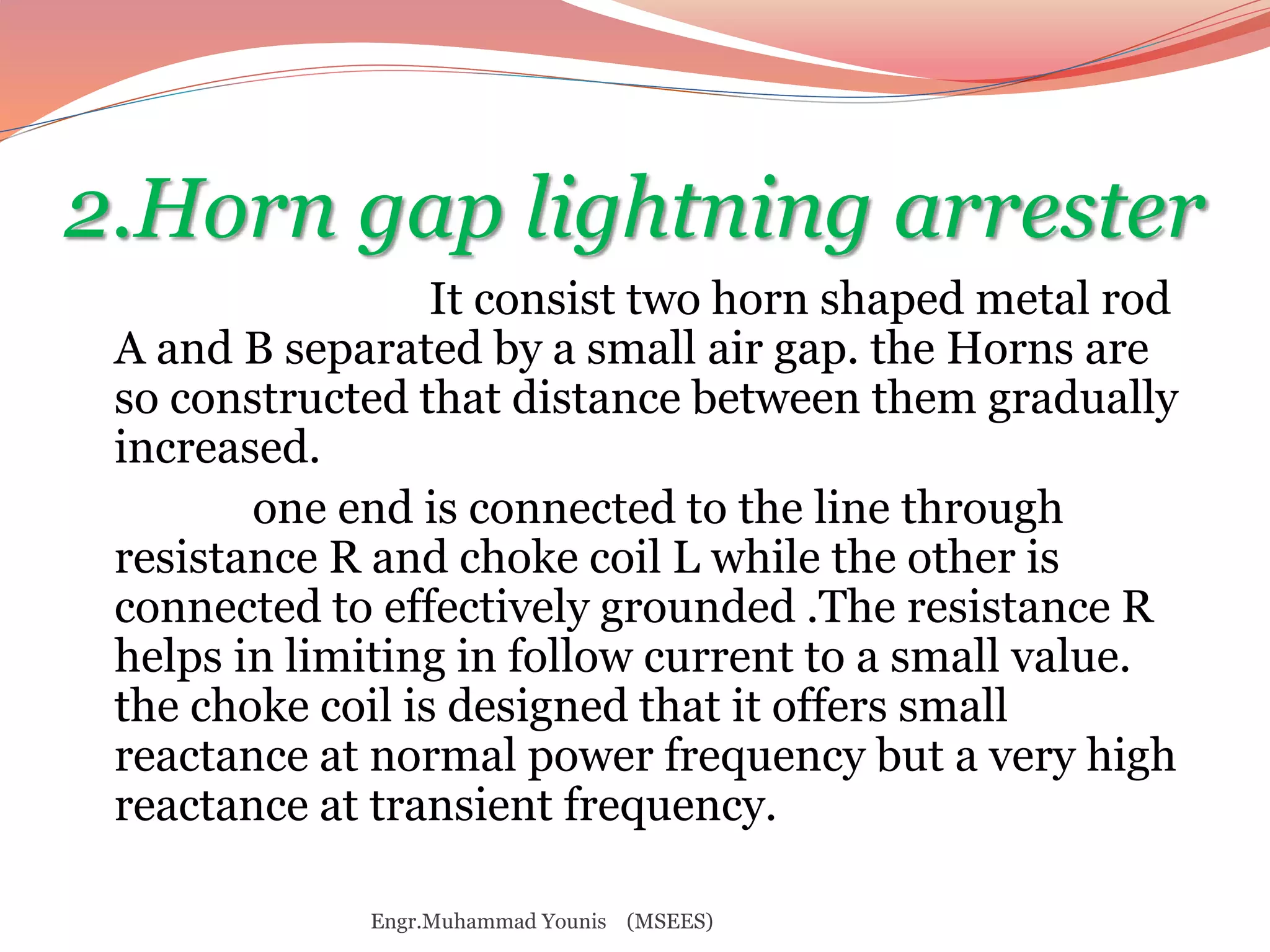 2.Horn gap lightning arrester 
It consist two horn shaped metal rod 
A and B separated by a small air gap. the Horns are 
so constructed that distance between them gradually 
increased. 
one end is connected to the line through 
resistance R and choke coil L while the other is 
connected to effectively grounded .The resistance R 
helps in limiting in follow current to a small value. 
the choke coil is designed that it offers small 
reactance at normal power frequency but a very high 
reactance at transient frequency. 
Engr.Muhammad Younis (MSEES) 
 