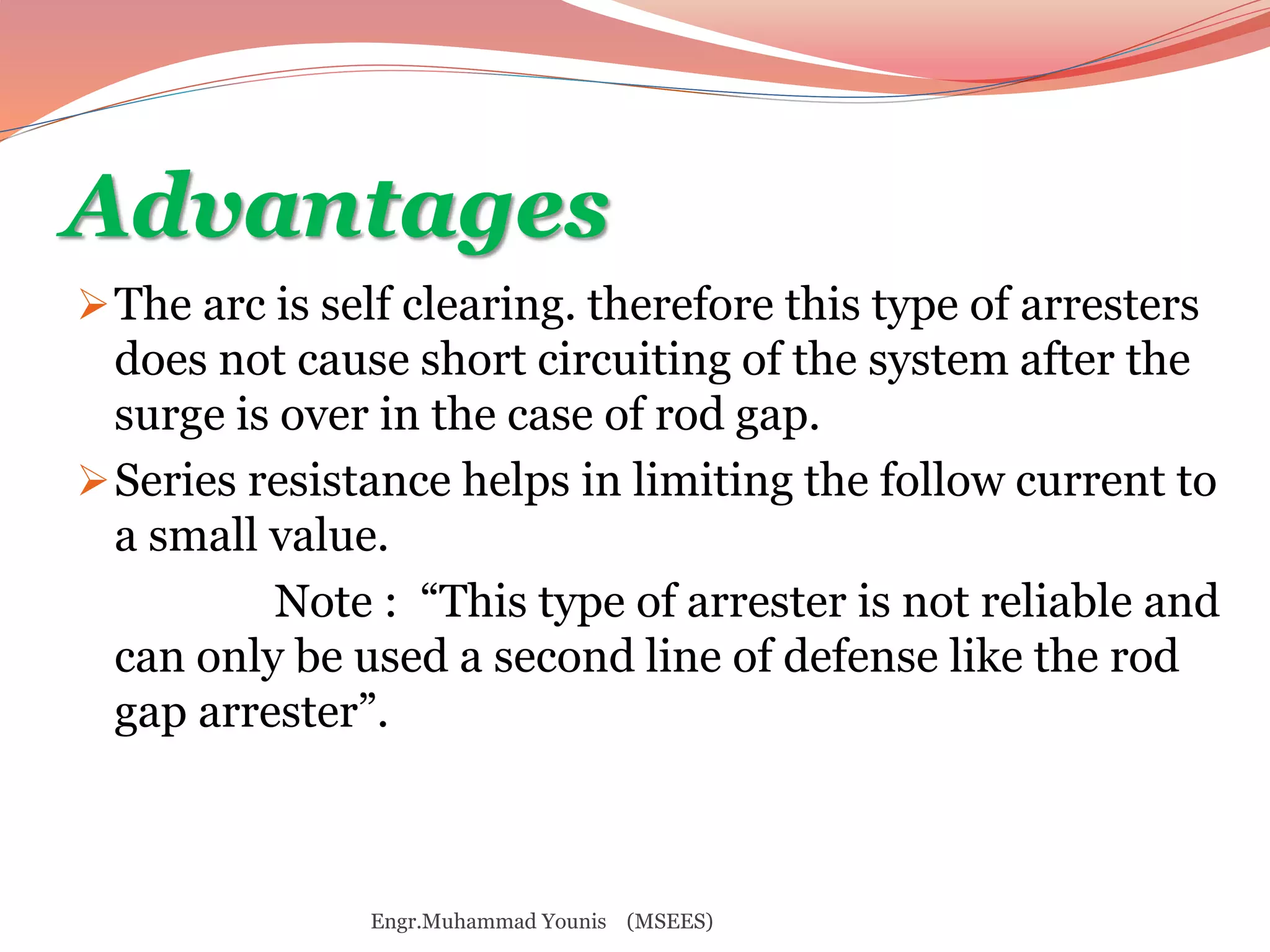Advantages 
The arc is self clearing. therefore this type of arresters 
does not cause short circuiting of the system after the 
surge is over in the case of rod gap. 
Series resistance helps in limiting the follow current to 
a small value. 
Note : “This type of arrester is not reliable and 
can only be used a second line of defense like the rod 
gap arrester”. 
Engr.Muhammad Younis (MSEES) 
 