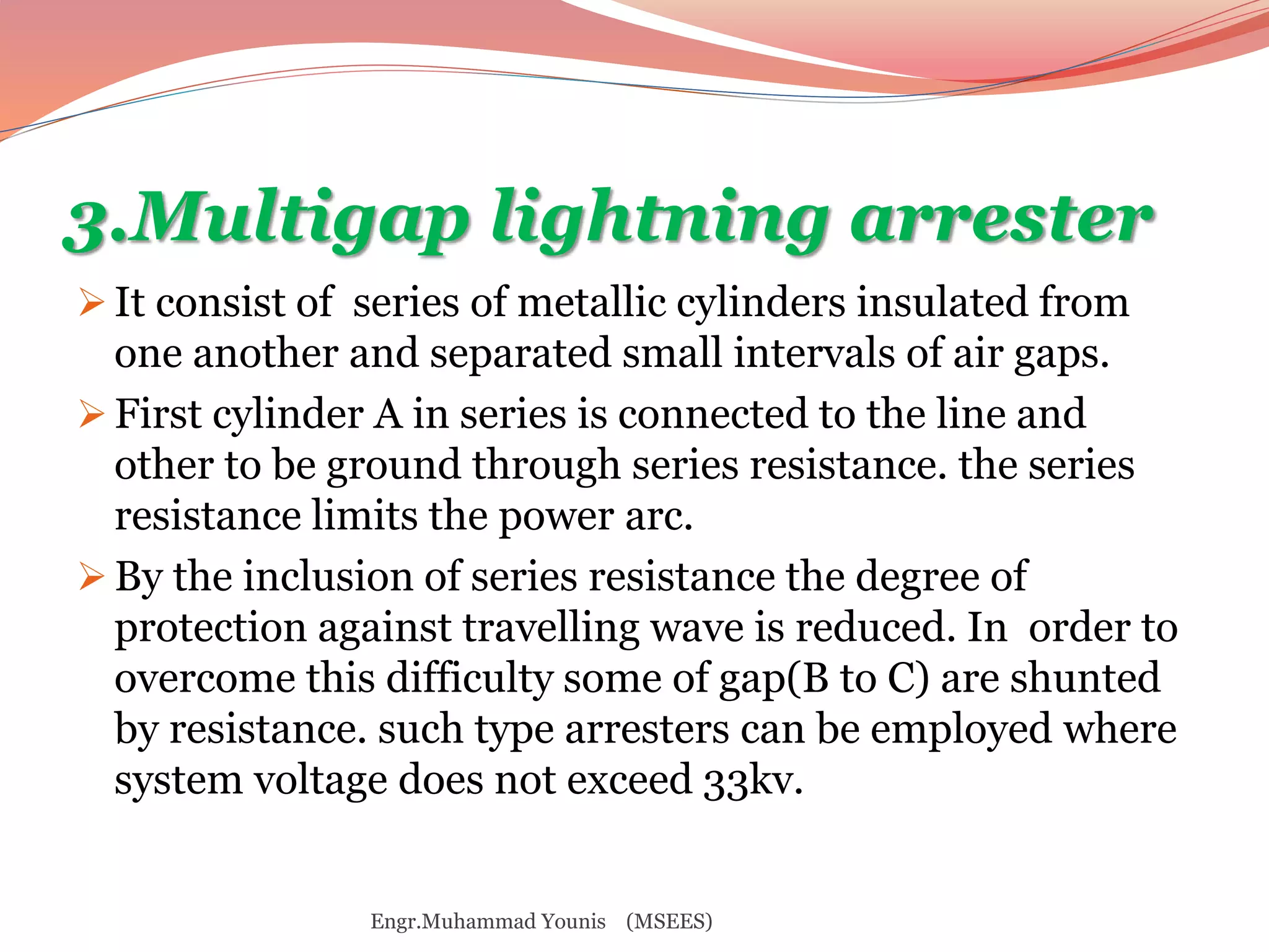 3.Multigap lightning arrester 
 It consist of series of metallic cylinders insulated from 
one another and separated small intervals of air gaps. 
 First cylinder A in series is connected to the line and 
other to be ground through series resistance. the series 
resistance limits the power arc. 
 By the inclusion of series resistance the degree of 
protection against travelling wave is reduced. In order to 
overcome this difficulty some of gap(B to C) are shunted 
by resistance. such type arresters can be employed where 
system voltage does not exceed 33kv. 
Engr.Muhammad Younis (MSEES) 
 
