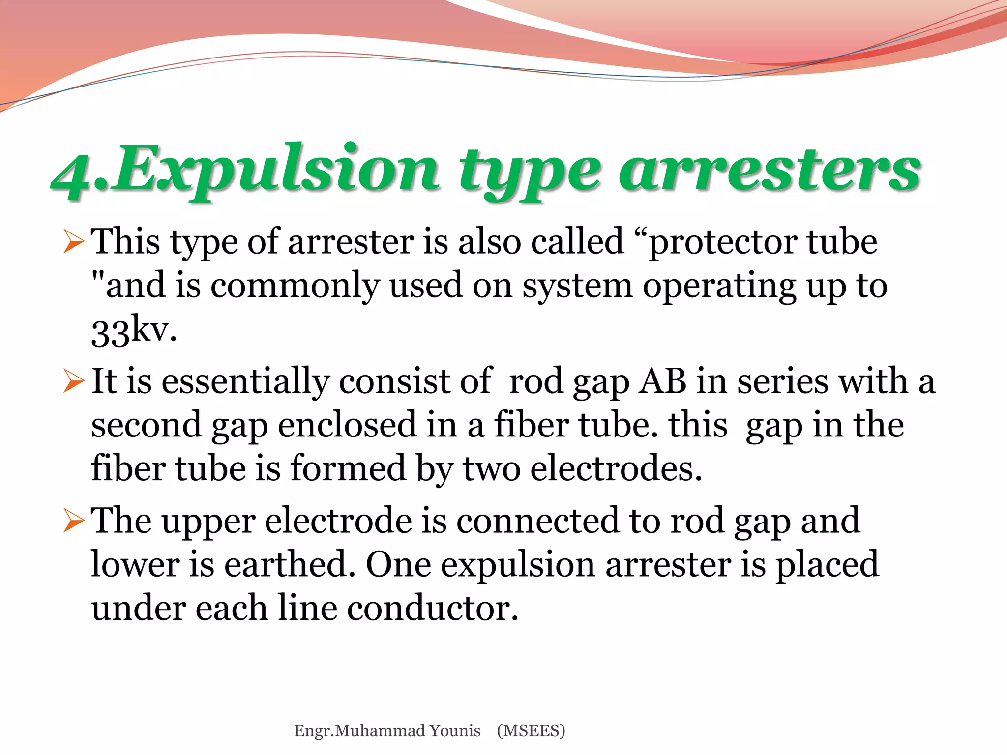 4.Expulsion type arresters 
This type of arrester is also called “protector tube 
"and is commonly used on system operating up to 
33kv. 
It is essentially consist of rod gap AB in series with a 
second gap enclosed in a fiber tube. this gap in the 
fiber tube is formed by two electrodes. 
The upper electrode is connected to rod gap and 
lower is earthed. One expulsion arrester is placed 
under each line conductor. 
Engr.Muhammad Younis (MSEES) 
 
