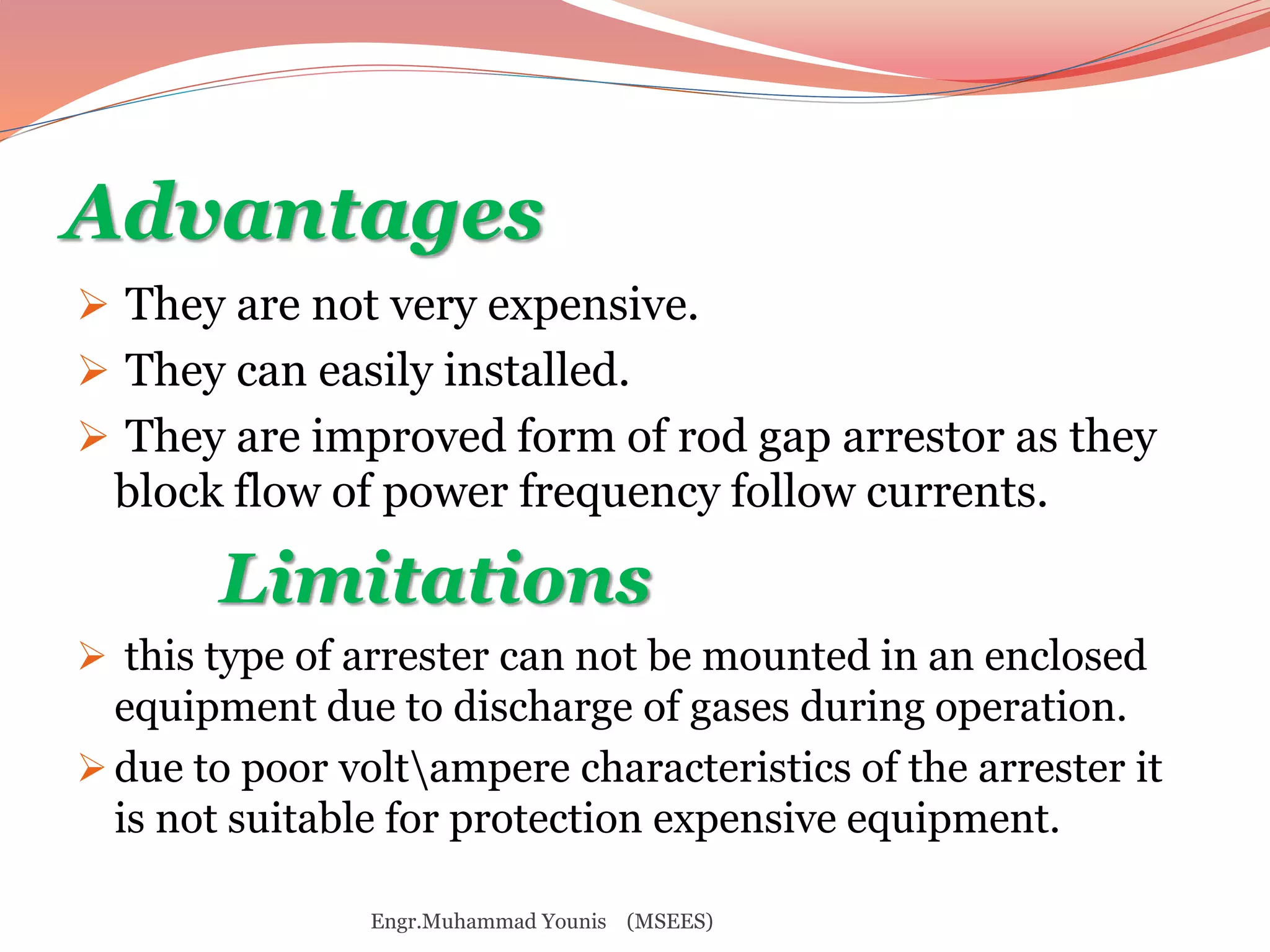 Advantages 
 They are not very expensive. 
 They can easily installed. 
 They are improved form of rod gap arrestor as they 
block flow of power frequency follow currents. 
Limitations 
 this type of arrester can not be mounted in an enclosed 
equipment due to discharge of gases during operation. 
 due to poor voltampere characteristics of the arrester it 
is not suitable for protection expensive equipment. 
Engr.Muhammad Younis (MSEES) 
 