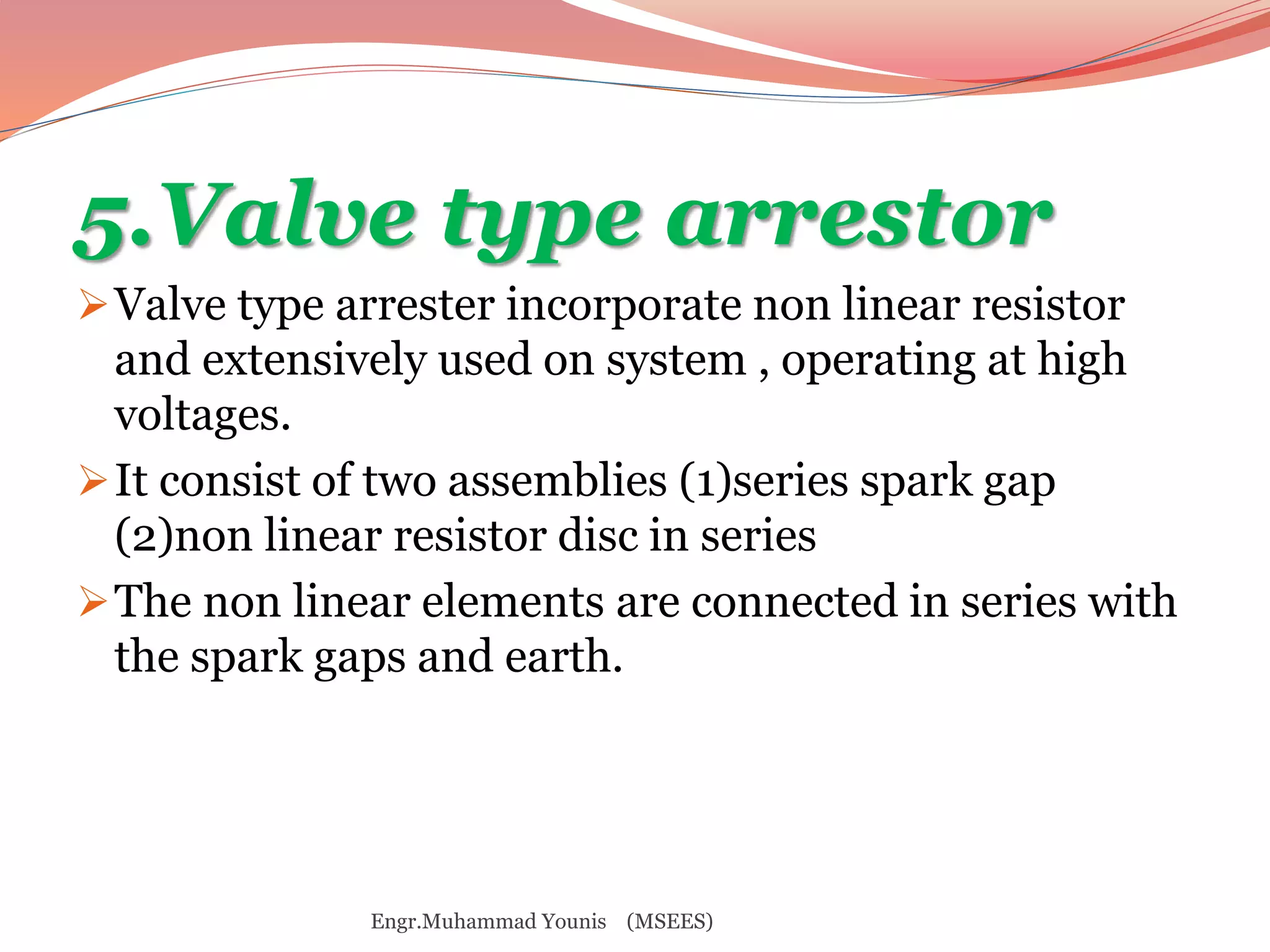 5.Valve type arrestor 
Valve type arrester incorporate non linear resistor 
and extensively used on system , operating at high 
voltages. 
It consist of two assemblies (1)series spark gap 
(2)non linear resistor disc in series 
The non linear elements are connected in series with 
the spark gaps and earth. 
Engr.Muhammad Younis (MSEES) 
 